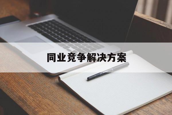 同业竞争解决方案(同业竞争解决方案怎么写)宁波市 同业竞争解决方案(同业竞争解决方案怎么写)宁波市
